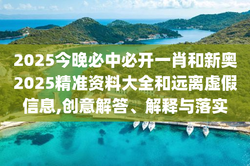 2025今晚必中必开一肖和新奥2025精准资料大全和远离虚假信息,创意解答、解释与落实
